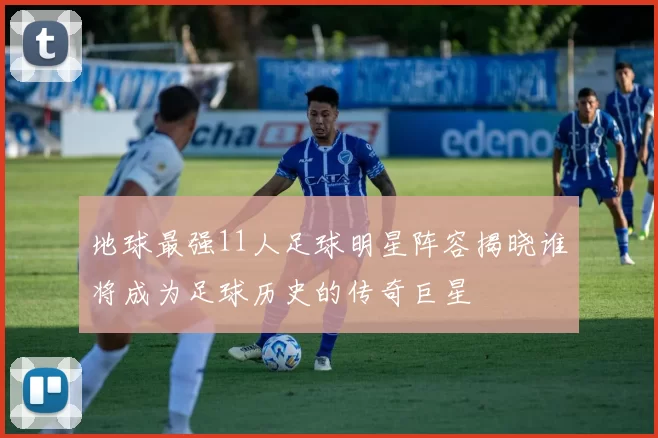 地球最强11人足球明星阵容揭晓谁将成为足球历史的传奇巨星