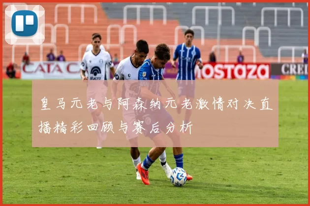 皇马元老与阿森纳元老激情对决直播精彩回顾与赛后分析