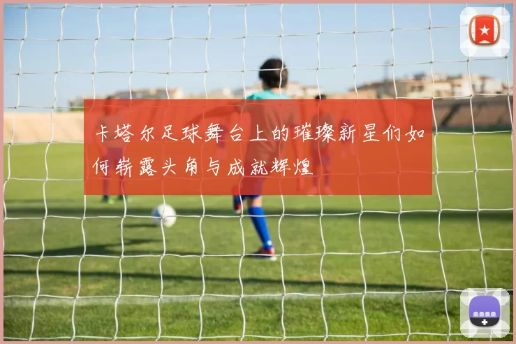 卡塔尔足球舞台上的璀璨新星们如何崭露头角与成就辉煌