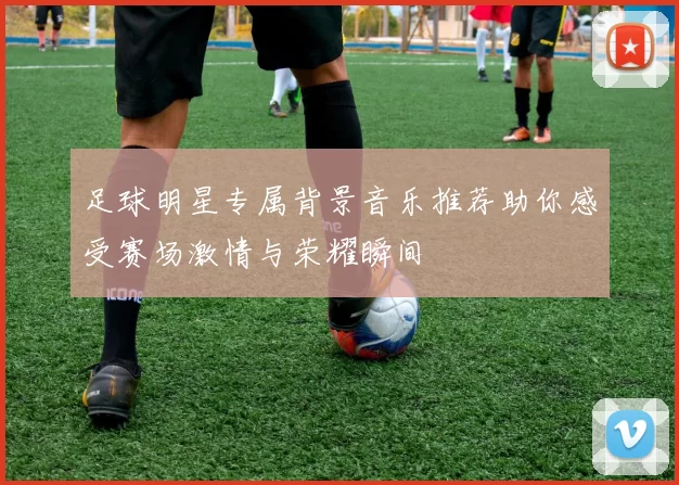 足球明星专属背景音乐推荐助你感受赛场激情与荣耀瞬间