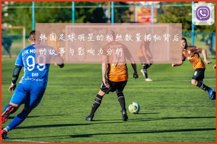 韩国足球明星的粉丝数量揭秘背后的故事与影响力分析