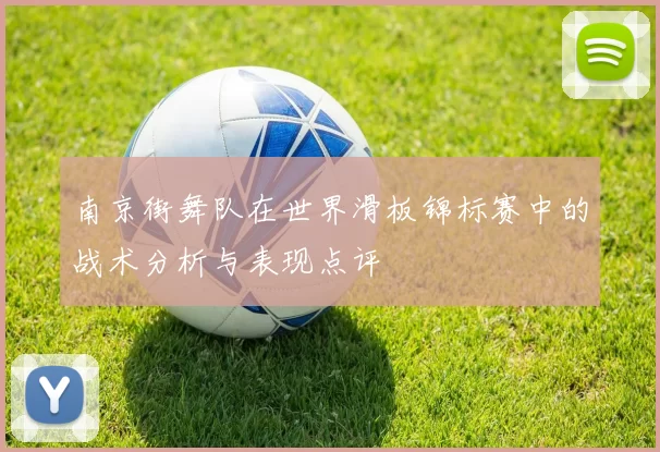南京街舞队在世界滑板锦标赛中的战术分析与表现点评