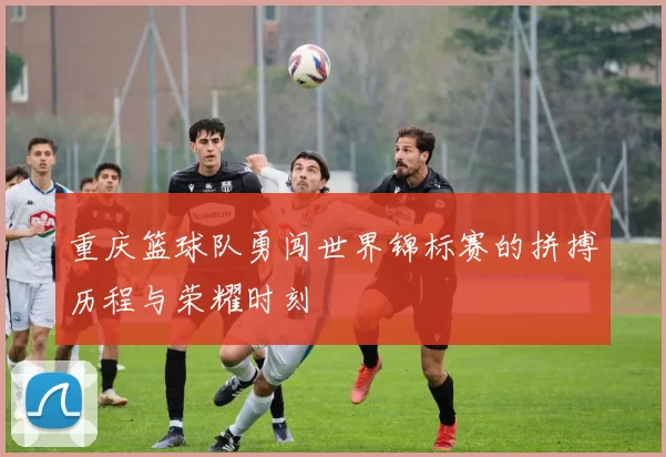 重庆篮球队勇闯世界锦标赛的拼搏历程与荣耀时刻