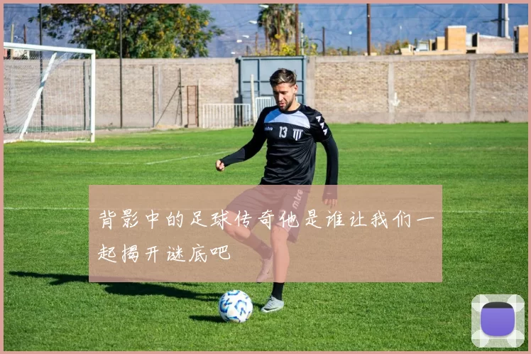 背影中的足球传奇他是谁让我们一起揭开谜底吧