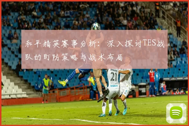 和平精英赛事分析：深入探讨TES战队的盯防策略与战术布局