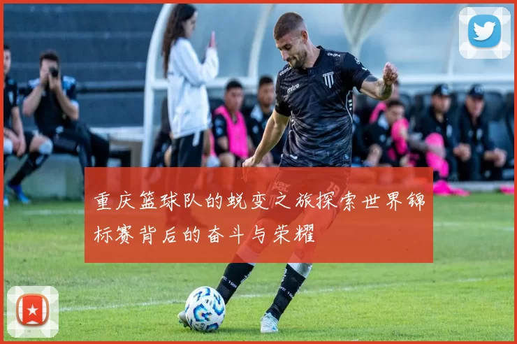重庆篮球队的蜕变之旅探索世界锦标赛背后的奋斗与荣耀