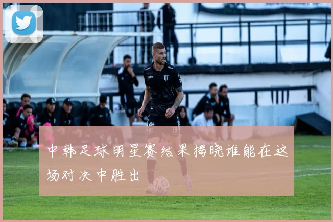 中韩足球明星赛结果揭晓谁能在这场对决中胜出